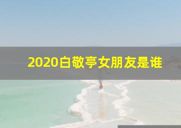 2020白敬亭女朋友是谁