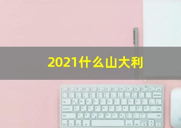 2021什么山大利