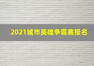 2021城市英雄争霸赛报名