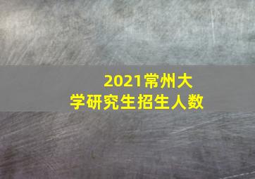 2021常州大学研究生招生人数