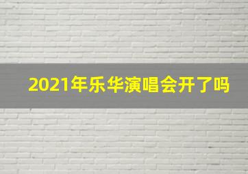 2021年乐华演唱会开了吗