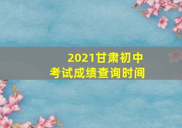 2021甘肃初中考试成绩查询时间