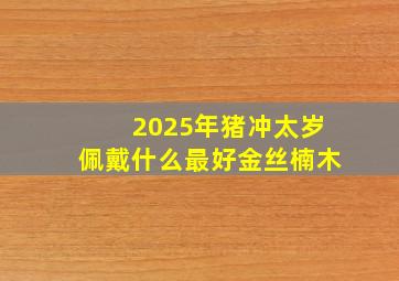 2025年猪冲太岁佩戴什么最好金丝楠木