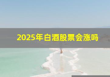 2025年白酒股票会涨吗