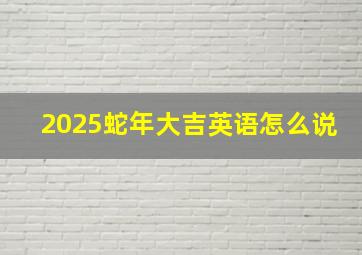 2025蛇年大吉英语怎么说