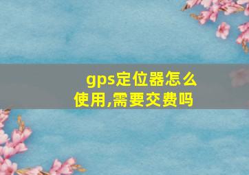 gps定位器怎么使用,需要交费吗