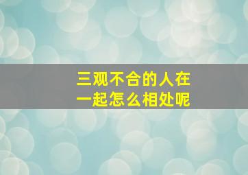 三观不合的人在一起怎么相处呢