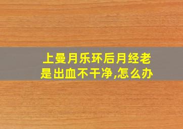 上曼月乐环后月经老是出血不干净,怎么办