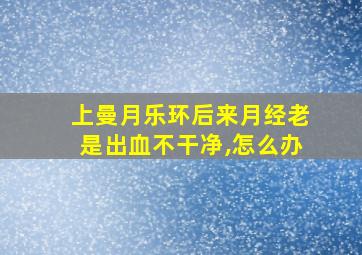 上曼月乐环后来月经老是出血不干净,怎么办