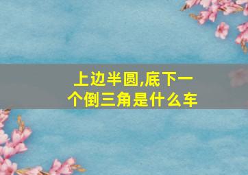 上边半圆,底下一个倒三角是什么车