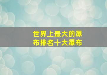 世界上最大的瀑布排名十大瀑布