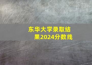 东华大学录取结果2024分数线