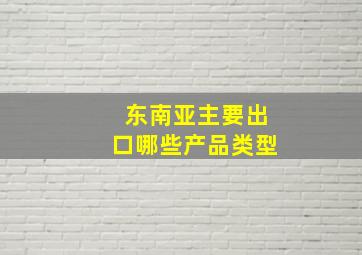 东南亚主要出口哪些产品类型