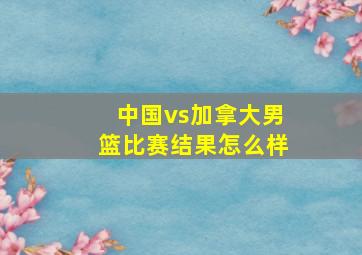 中国vs加拿大男篮比赛结果怎么样