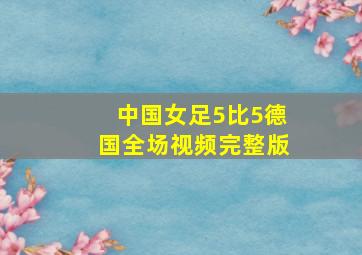 中国女足5比5德国全场视频完整版