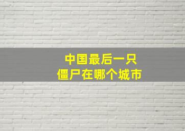 中国最后一只僵尸在哪个城市