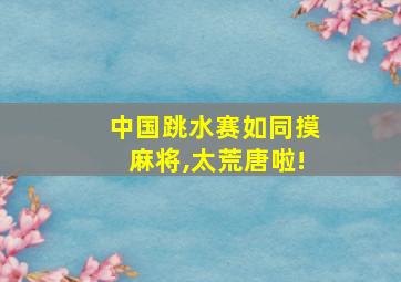 中国跳水赛如同摸麻将,太荒唐啦!