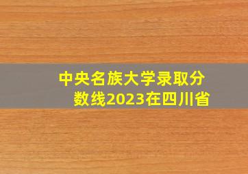 中央名族大学录取分数线2023在四川省