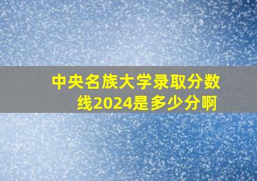 中央名族大学录取分数线2024是多少分啊