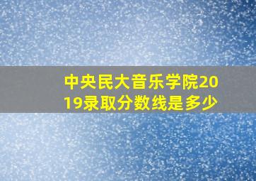 中央民大音乐学院2019录取分数线是多少