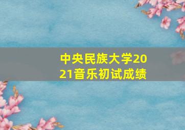 中央民族大学2021音乐初试成绩