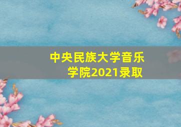 中央民族大学音乐学院2021录取