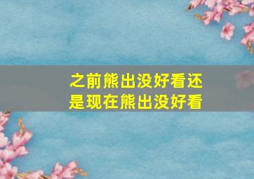 之前熊出没好看还是现在熊出没好看