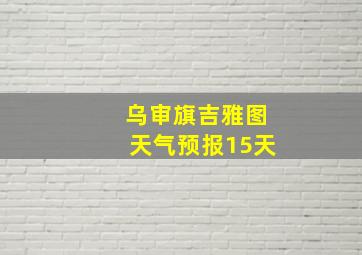 乌审旗吉雅图天气预报15天