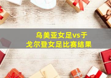 乌美亚女足vs于戈尔登女足比赛结果