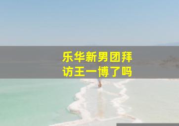 乐华新男团拜访王一博了吗