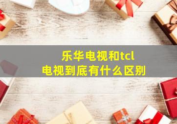 乐华电视和tcl电视到底有什么区别