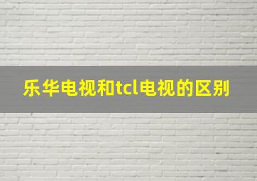 乐华电视和tcl电视的区别