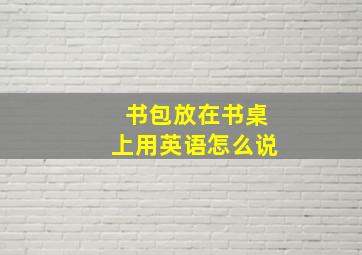 书包放在书桌上用英语怎么说