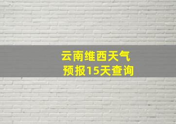 云南维西天气预报15天查询