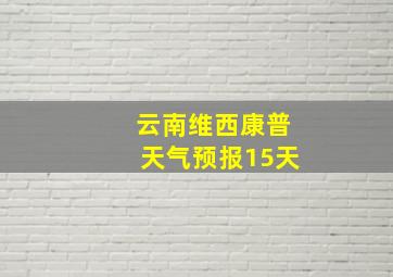 云南维西康普天气预报15天