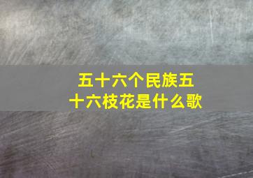 五十六个民族五十六枝花是什么歌