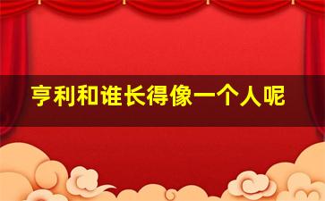 亨利和谁长得像一个人呢