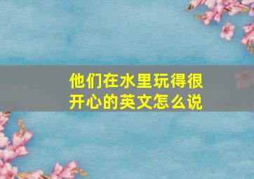 他们在水里玩得很开心的英文怎么说