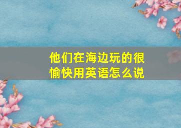 他们在海边玩的很愉快用英语怎么说