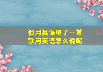 他用英语唱了一首歌用英语怎么说呢