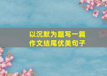 以沉默为题写一篇作文结尾优美句子