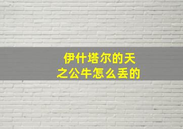 伊什塔尔的天之公牛怎么丢的