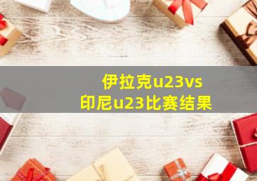 伊拉克u23vs印尼u23比赛结果