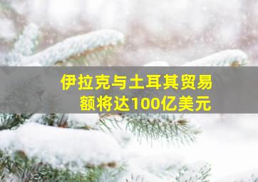 伊拉克与土耳其贸易额将达100亿美元