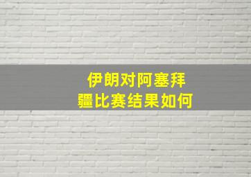 伊朗对阿塞拜疆比赛结果如何