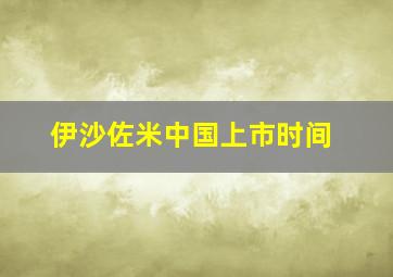 伊沙佐米中国上市时间