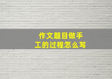 作文题目做手工的过程怎么写