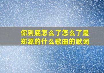 你到底怎么了怎么了是郑源的什么歌曲的歌词