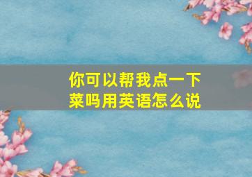 你可以帮我点一下菜吗用英语怎么说