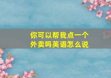 你可以帮我点一个外卖吗英语怎么说